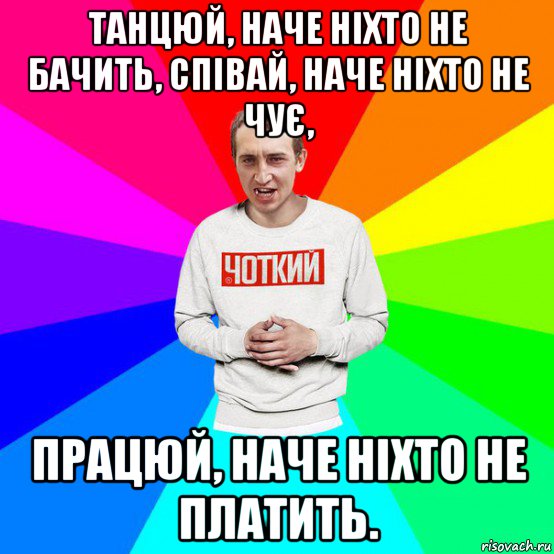 танцюй, наче ніхто не бачить, співай, наче ніхто не чує, працюй, наче ніхто не платить.