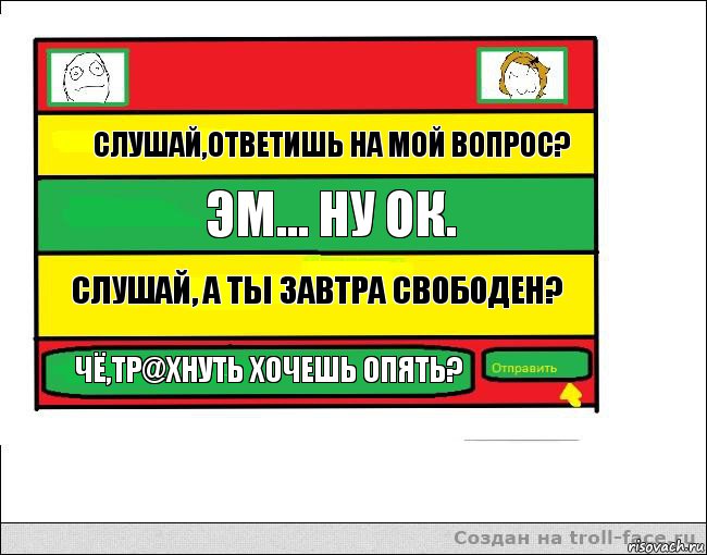 Слушай,ответишь на мой вопрос? Эм... Ну ок. Слушай, а ты завтра свободен? Чё,тр@хнуть хочешь опять?