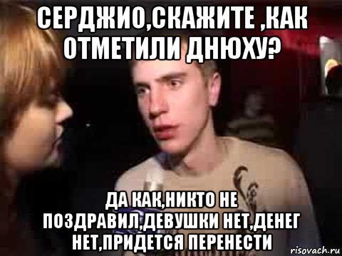 серджио,скажите ,как отметили днюху? да как,никто не поздравил,девушки нет,денег нет,придется перенести, Мем Плохая музыка