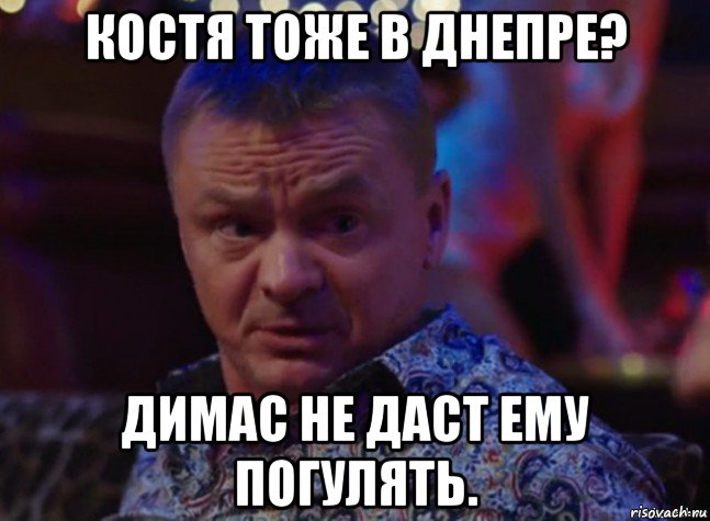 костя тоже в днепре? димас не даст ему погулять.