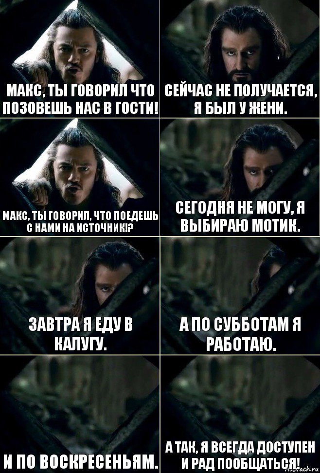 Макс, ты говорил что позовешь нас в гости! Сейчас не получается, я был у Жени. Макс, ты говорил, что поедешь с нами на источник!? Сегодня не могу, я выбираю мотик. Завтра я еду в Калугу. А по субботам я работаю. И по воскресеньям. А так, я всегда доступен и рад пообщаться!, Комикс  Стой но ты же обещал