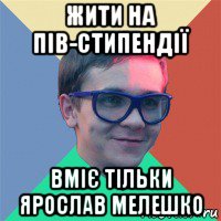 жити на пів-стипендії вміє тільки ярослав мелешко