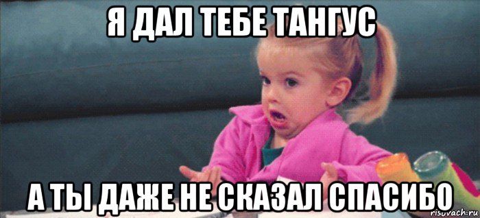 я дал тебе тангус а ты даже не сказал спасибо, Мем  Ты говоришь (девочка возмущается)