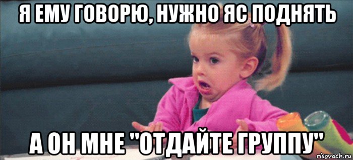 я ему говорю, нужно яс поднять а он мне "отдайте группу", Мем  Ты говоришь (девочка возмущается)