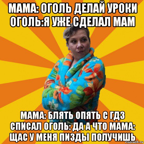 мама: оголь делай уроки оголь:я уже сделал мам мама: блять опять с гдз списал оголь: да а что мама: щас у меня пизды получишь, Мем Типичная мама