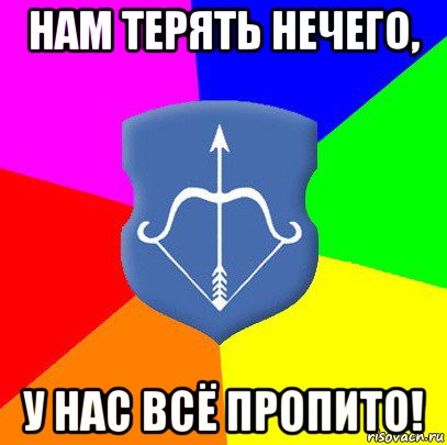 нам терять нечего, у нас всё пропито!
