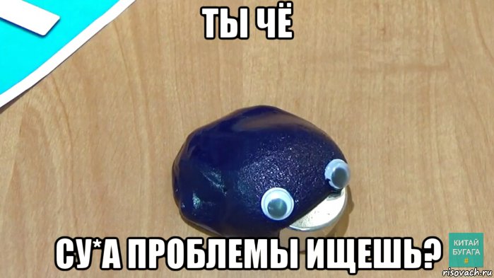 ты чё су*а проблемы ищешь?