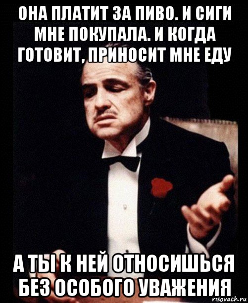 она платит за пиво. и сиги мне покупала. и когда готовит, приносит мне еду а ты к ней относишься без особого уважения, Мем ты делаешь это без уважения