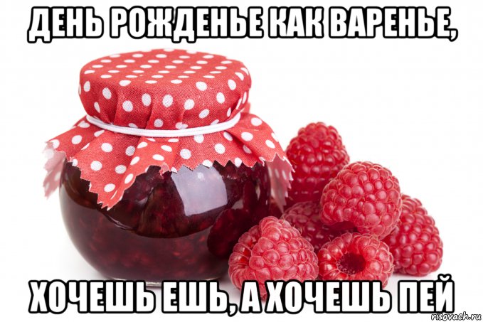 день рожденье как варенье, хочешь ешь, а хочешь пей