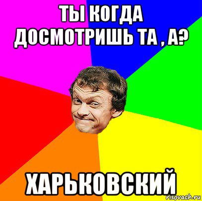 ты когда досмотришь та , а? харьковский
