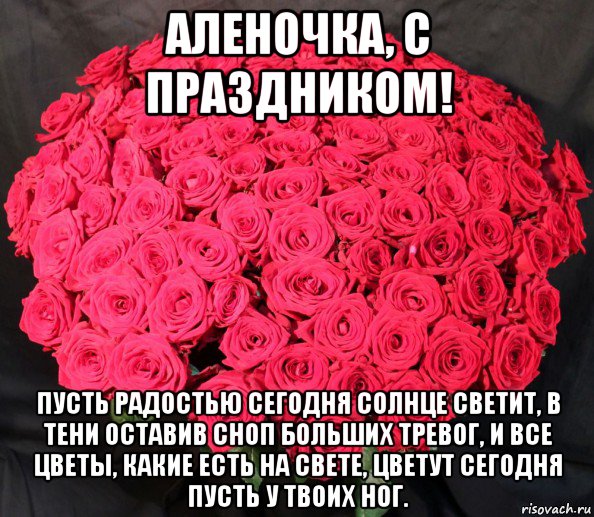 аленочка, с праздником! пусть радостью сегодня солнце светит, в тени оставив сноп больших тревог, и все цветы, какие есть на свете, цветут сегодня пусть у твоих ног.