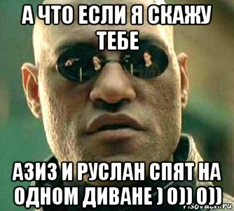 а что если я скажу тебе азиз и руслан спят на одном диване ) 0)) 0))