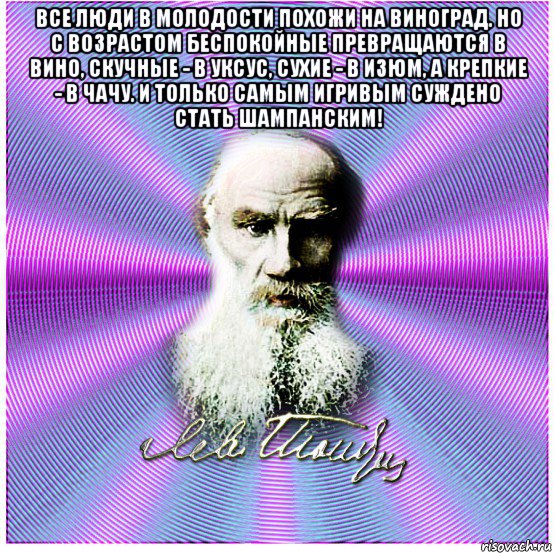 все люди в молодости похожи на виноград. но с возрастом беспокойные превращаются в вино, скучные - в уксус, сухие - в изюм, а крепкие - в чачу. и только самым игривым суждено стать шампанским! 