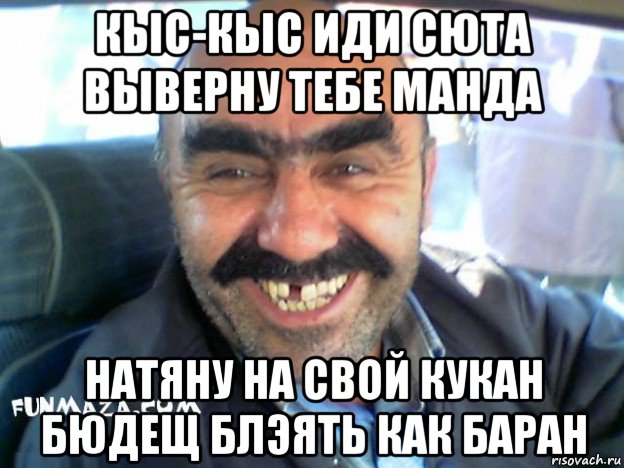 кыс-кыс иди сюта выверну тебе манда натяну на свой кукан бюдещ блэять как баран