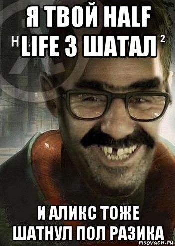 я твой half life 3 шатал и аликс тоже шатнул пол разика