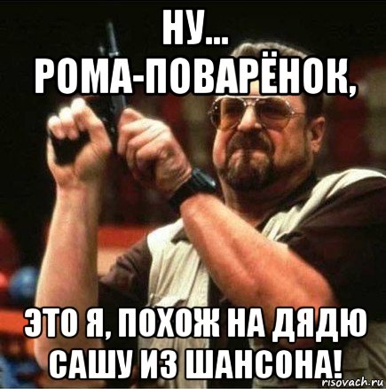 ну... рома-поварёнок, это я, похож на дядю сашу из шансона!