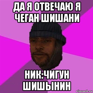 да я отвечаю я чеган шишани ник:чигун шишынин