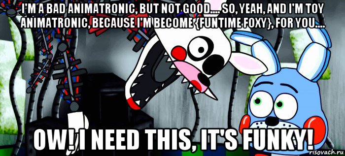 i'm a bad animatronic, but not good.... so, yeah, and i'm toy animatronic, because i'm become {funtime foxy}, for you.... ow! i need this, it's funky!