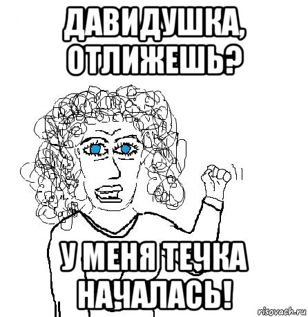 давидушка, отлижешь? у меня течка началась!