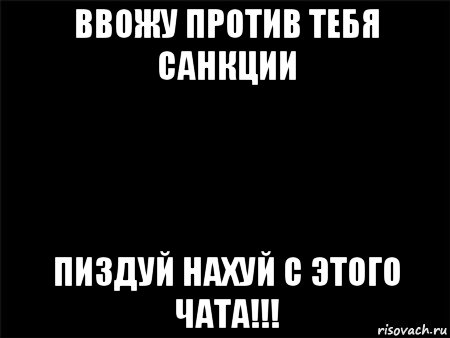 ввожу против тебя санкции пиздуй нахуй с этого чата!!!