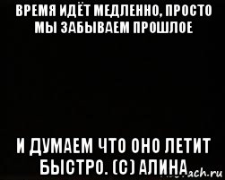 время идёт медленно, просто мы забываем прошлое и думаем что оно летит быстро. (с) алина