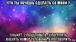 что ты хочешь сделать со мной ? 1)оьнят ,2)поцеловать ,3)погулять ,4)взять номер телефона ,5)поговорить