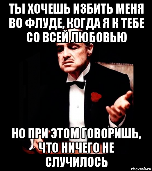 ты хочешь избить меня во флуде, когда я к тебе со всей любовью но при этом говоришь, что ничего не случилось