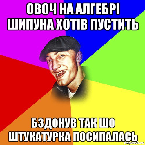 овоч на алгебрі шипуна хотів пустить бздонув так шо штукатурка посипалась