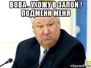 вова . ухожу в запой ! подмени меня 