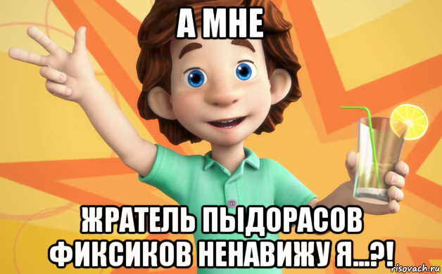 а мне жратель пыдорасов фиксиков ненавижу я...?!
