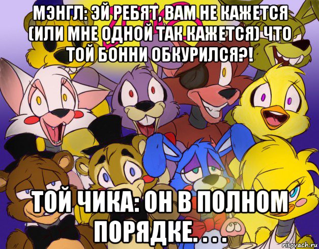 мэнгл: эй ребят, вам не кажется (или мне одной так кажется) что той бонни обкурился?! той чика: он в полном порядке. . . .