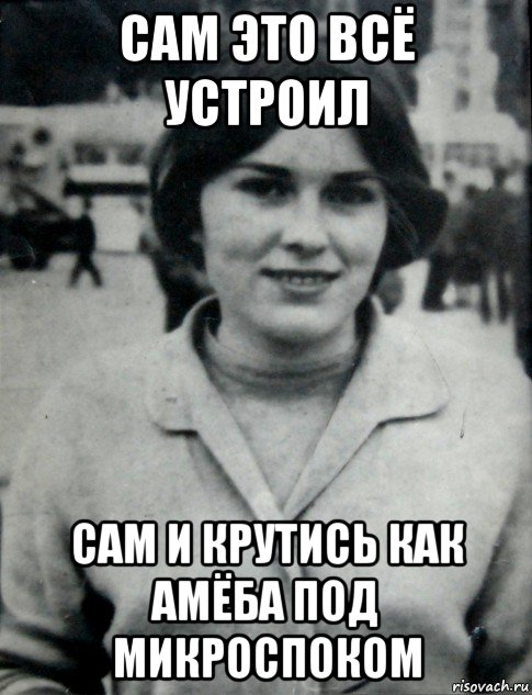 сам это всё устроил сам и крутись как амёба под микроспоком