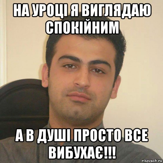 на уроці я виглядаю спокійним а в душі просто все вибухає!!!