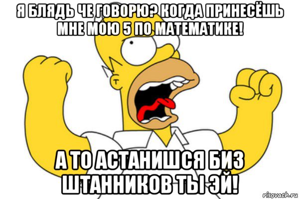 я блядь че говорю? когда принесёшь мне мою 5 по математике! а то астанишся биз штанников ты эй!