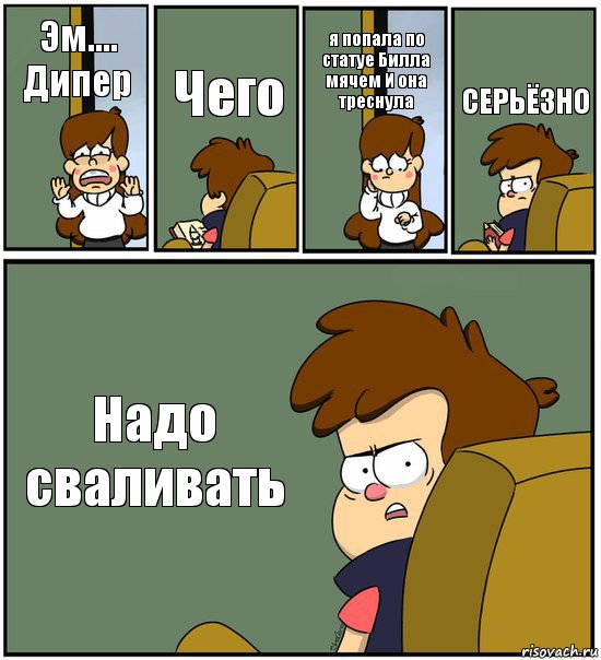 Эм.... Дипер Чего я попала по статуе Билла мячем И она треснула СЕРЬЁЗНО Надо сваливать