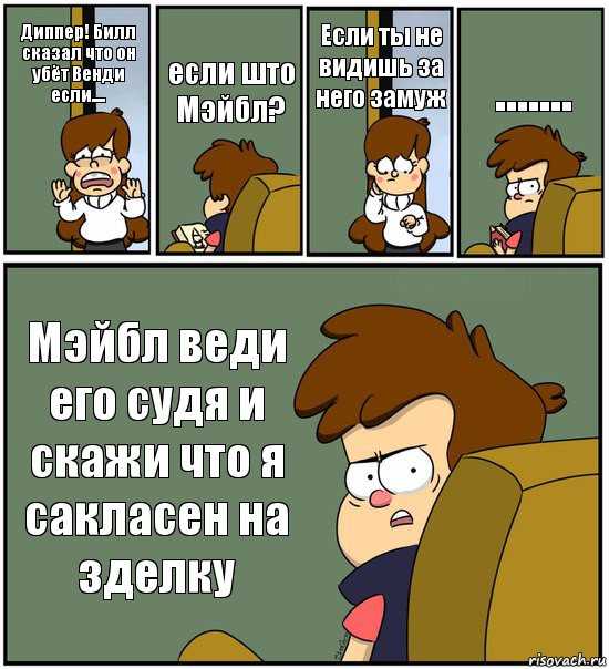 Диппер! Билл сказал что он убёт Венди если.... если што Мэйбл? Если ты не видишь за него замуж ....... Мэйбл веди его судя и скажи что я сакласен на зделку