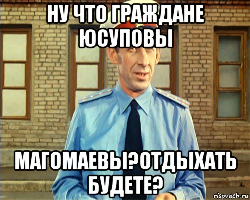 ну что граждане юсуповы магомаевы?отдыхать будете?