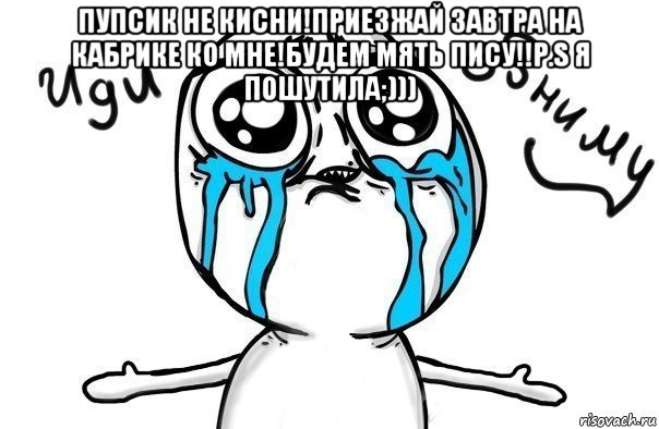 пупсик не кисни!приезжай завтра на кабрике ко мне!будем мять пису!!р.s я пошутила;))) 