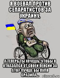 я воевал против сепаратистов за украину, а теперь ты хочешь, чтобы я отказался от своей пенсии за ато? лучше бы пуля сразила...