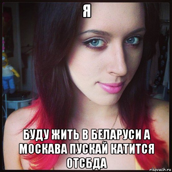 я буду жить в беларуси а москава пускай катится отсбда