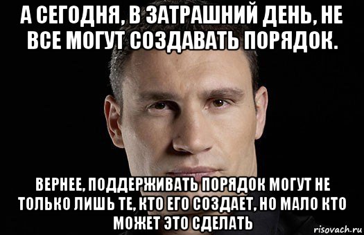 а сегодня, в затрашний день, не все могут создавать порядок. вернее, поддерживать порядок могут не только лишь те, кто его создает, но мало кто может это сделать, Мем Кличко