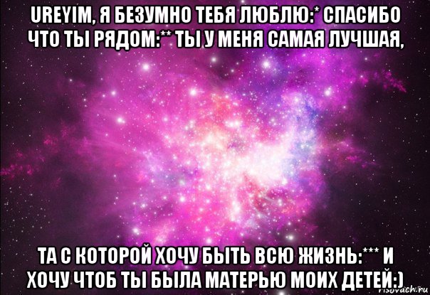 ureyim, я безумно тебя люблю:* спасибо что ты рядом:** ты у меня самая лучшая, та с которой хочу быть всю жизнь:*** и хочу чтоб ты была матерью моих детей:)