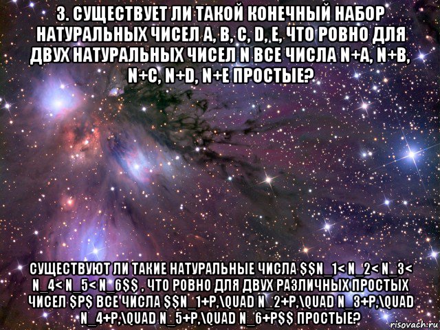 3. существует ли такой конечный набор натуральных чисел a, b, c, d, e, что ровно для двух натуральных чисел n все числа n+a, n+b, n+c, n+d, n+e простые? существуют ли такие натуральные числа $$n_1< n_2< n_3< n_4< n_5< n_6$$ , что ровно для двух различных простых чисел $p$ все числа $$n_1+p,\quad n_2+p,\quad n_3+p,\quad n_4+p,\quad n_5+p,\quad n_6+p$$ простые?, Мем Космос