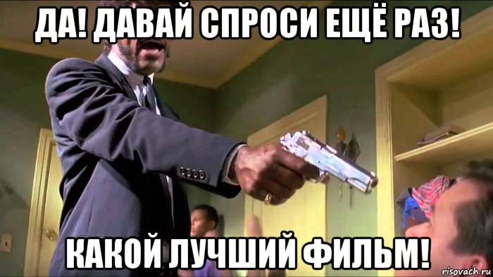 да! давай спроси ещё раз! какой лучший фильм!