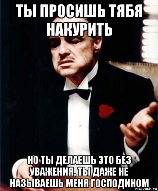 ты просишь тябя накурить но ты делаешь это без уважения, ты даже не называешь меня господином