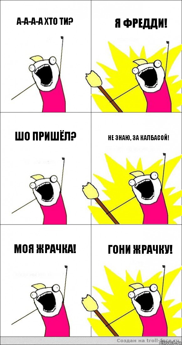 А-а-а-а ХТО ТИ? Я ФРЕДДИ! ШО ПРИШЁЛ? НЕ ЗНАЮ, ЗА КАЛБАСОЙ! МОЯ ЖРАЧКА! ГОНИ ЖРАЧКУ!