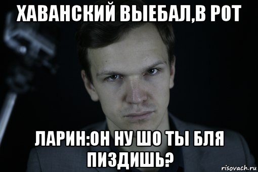 хаванский выебал,в рот ларин:он ну шо ты бля пиздишь?, Мем Ларин