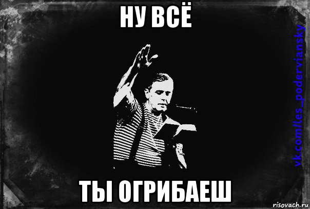 ну всё ты огрибаеш