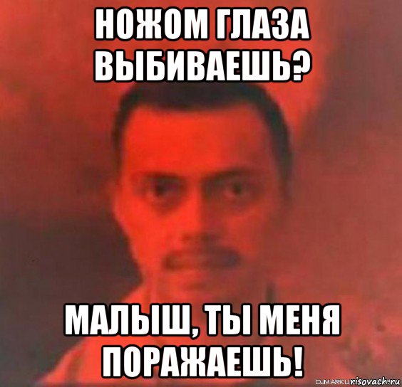 ножом глаза выбиваешь? малыш, ты меня поражаешь!