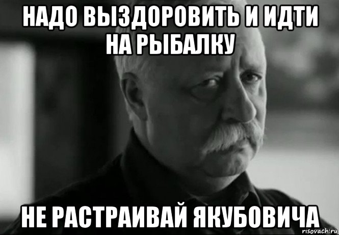 надо выздоровить и идти на рыбалку не растраивай якубовича, Мем Не расстраивай Леонида Аркадьевича